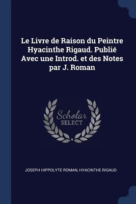 Le Livre de Raison du Peintre Hyacinthe Rigaud. Publié Avec une Introd. et des Notes par J. Roman by Roman, Joseph Hippolyte