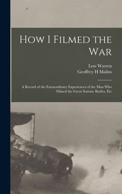 How I Filmed the War: A Record of the Extraordinary Experiences of the man who Filmed the Great Somme Battles, Etc by Malins, Geoffrey H.