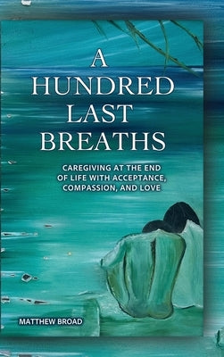 A HUNDRED LAST BREATHS Caregiving at the End of Life with Acceptance, Compassion, and Love by Broad, Matthew