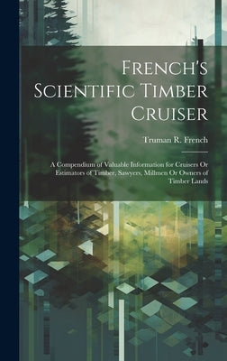 French's Scientific Timber Cruiser: A Compendium of Valuable Information for Cruisers Or Estimators of Timber, Sawyers, Millmen Or Owners of Timber La by French, Truman R.