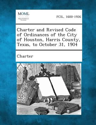 Charter and Revised Code of Ordinances of the City of Houston, Harris County, Texas, to October 31, 1904 by Charter