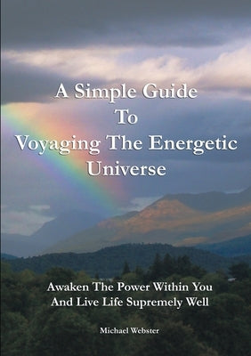 A Simple Guide to Voyaging the Energetic Universe: Awaken to the Power Within You and Live Life Supremely Well by Webster, Michael