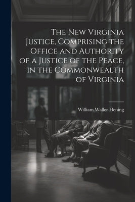 The New Virginia Justice, Comprising the Office and Authority of a Justice of the Peace, in the Commonwealth of Virginia by Hening, William Waller