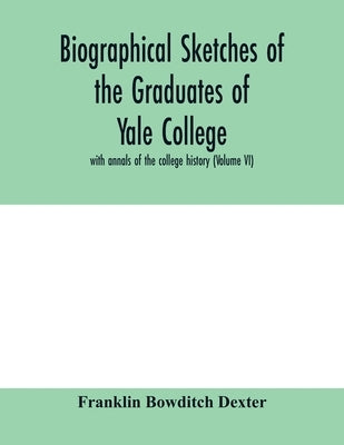 Biographical sketches of the graduates of Yale College: with annals of the college history (Volume VI) by Bowditch Dexter, Franklin
