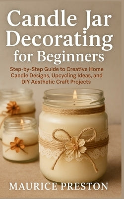 Candle Jar Decorating for Beginners: Step-by-Step Guide to Creative Home Candle Designs, Upcycling Ideas, and DIY Aesthetic Craft Projects by Preston, Maurice