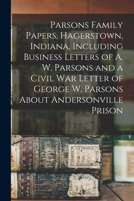 Parsons Family Papers, Hagerstown, Indiana, Including Business Letters of A. W. Parsons and a Civil War Letter of George W. Parsons About Andersonvill by Anonymous