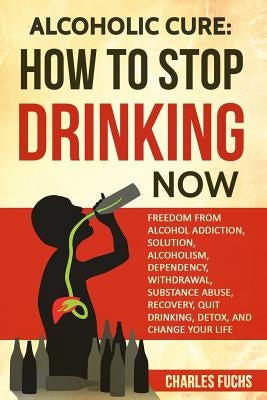 Alcoholic Cure: Stop Drinking Now: Freedom From Alcohol Addiction, Solution, Alcoholism, Dependency, Wirthdrawl, Substance Abuse, Reco by Fuchs, Charles