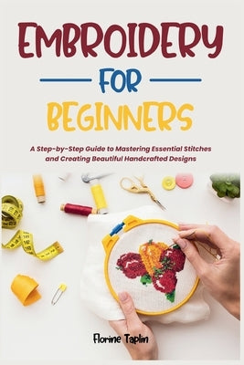 Embroidery for Beginners: A Step-by-Step Guide to Mastering Essential Stitches and Creating Beautiful Handcrafted Designs by Taplin, Florine