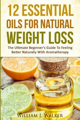 12 Essential Oils For Natural Weight Loss: The Ultimate Beginner's Guide To Feeling Better With Aromatherapy by Walker, William J.