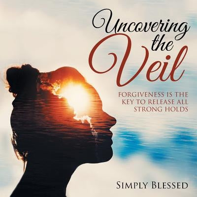 Uncovering the Veil: Forgiveness Is the Key to Release All Strong Holds by Blessed, Simply