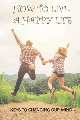 How To Live A Happy Life: Keys To Changing Our Mind: Changing Negative Thoughts To Positive by Immordino, Allena