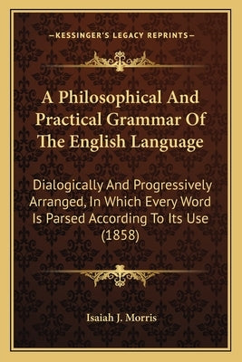 A Philosophical and Practical Grammar of the English Language: Dialogically and Progressively Arranged, in Which Every Word Is Parsed According to Its by Morris, Isaiah J.