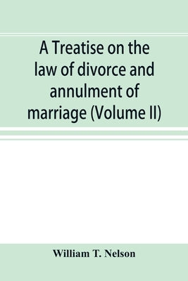 A treatise on the law of divorce and annulment of marriage: including the adjustment of property rights upon divorce the Procedure in suits for divorc by T. Nelson, William