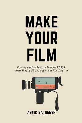 Make Your Film: How we made a Feature Film for $7,000 on an iPhone and became a Film Director by Satheesh, Ashik Kumar