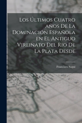 Los Últimos Cuatro años de la Dominación Española en el Antiguo Vireinato del Rio de la Plata Desde by Saguí, Francisco