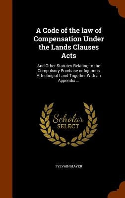 A Code of the law of Compensation Under the Lands Clauses Acts: And Other Statutes Relating to the Compulsory Purchase or Injurious Affecting of Land by Mayer, Sylvain