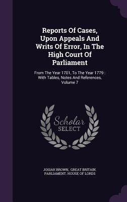 Reports of Cases, Upon Appeals and Writs of Error, in the High Court of Parliament: From the Year 1701, to the Year 1779: With Tables, Notes and Refer by Brown, Josiah