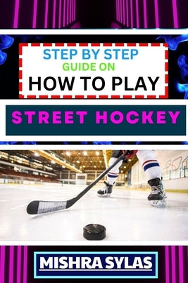 Step by Step Guide on How to Play Street Hockey: Expert Manual To Mastering The Art Of Stickhandling, Shooting, And Goalkeeping - Learn The Strategies by Sylas, Mishra