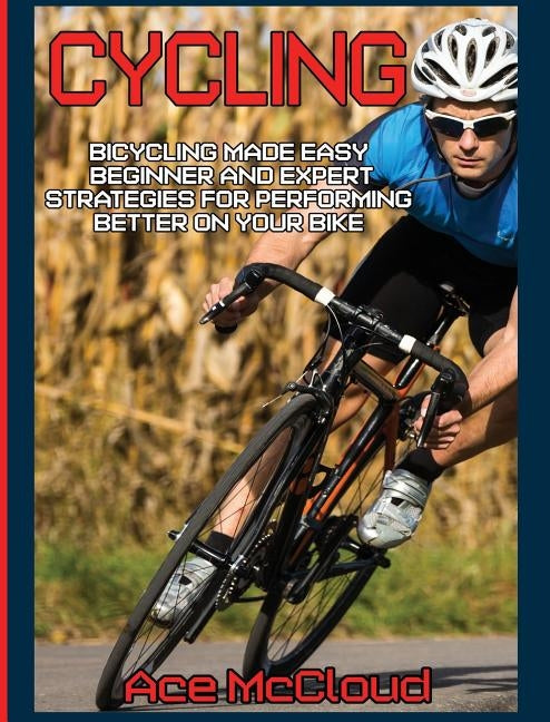 Cycling: Bicycling Made Easy: Beginner and Expert Strategies For Performing Better On Your Bike by McCloud, Ace