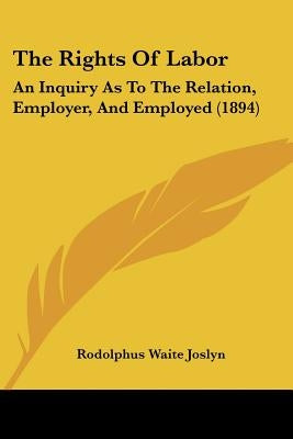 The Rights Of Labor: An Inquiry As To The Relation, Employer, And Employed (1894) by Joslyn, Rodolphus Waite