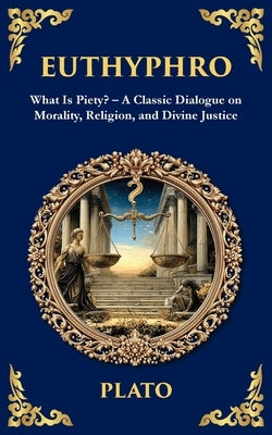 Euthyphro: What Is Piety? - A Classic Dialogue on Morality, Religion, and Divine Justice by Plato