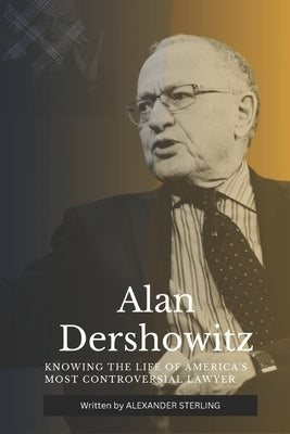 Alan Dershowitz: Knowing the Life of America's Most Controversial Lawyer by Sterling, Alexander