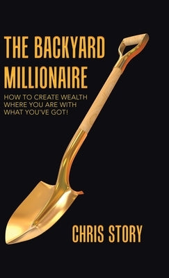 The Backyard Millionaire: How to Create Wealth Where You Are with What You've Got! by Story, Chris
