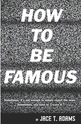 How to Be Famous: Sometimes, it's not enough to simply report the news... Sometimes, you have to create it... by Adams, Jace T.