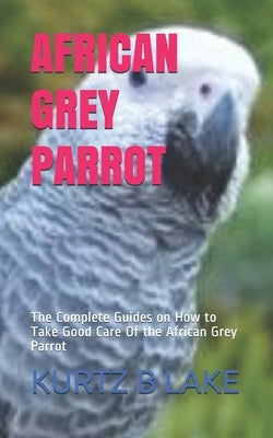 African Grey Parrot: The Complete Guides on How to Take Good Care Of the African Grey Parrot by B. Lake, Kurtz