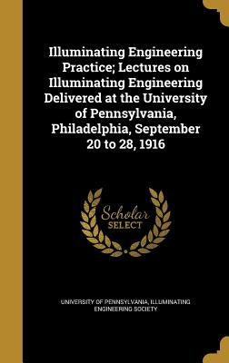 Illuminating Engineering Practice; Lectures on Illuminating Engineering Delivered at the University of Pennsylvania, Philadelphia, September 20 to 28, by University of Pennsylvania
