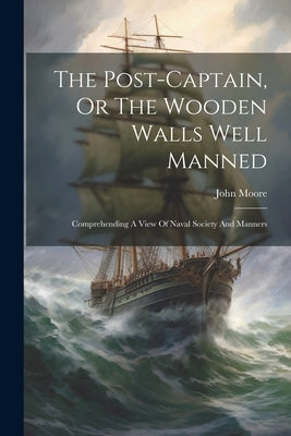 The Post-captain, Or The Wooden Walls Well Manned: Comprehending A View Of Naval Society And Manners by Moore, John