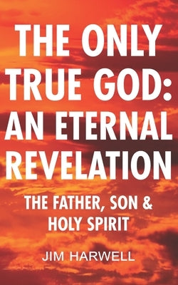 The Only True God: an Eternal Revelation: The Father, Son and Holy Spirit by Harwell, Jim
