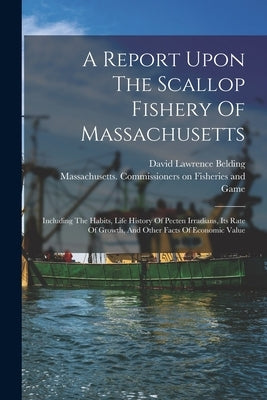 A Report Upon The Scallop Fishery Of Massachusetts: Including The Habits, Life History Of Pecten Irradians, Its Rate Of Growth, And Other Facts Of Eco by Massachusetts Commissioners on Fishe