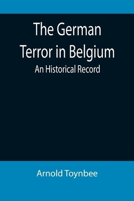 The German Terror in Belgium: An Historical Record by Toynbee, Arnold