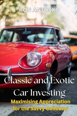 Classic and Exotic Car Investing: Maximising Appreciation for the Savvy Collector by Antosko, Ron