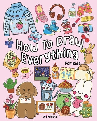 How to Draw Everything for Kids: 101 Cute Drawings of Cute Stuff, Animals, Food, Desserts, Clothes, Garden, and More! by Penrose, Ari