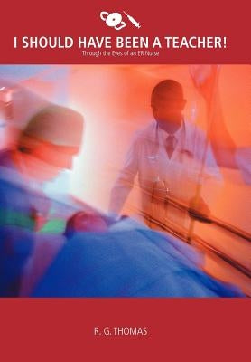 I Should Have Been a Teacher!: Through the Eyes of an Er Nurse by Thomas, R. G.