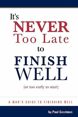 It's Never Too Late to Finish Well: A Man's Guide to Finishing Well by Goodman, Paul
