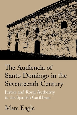 The Audiencia of Santo Domingo in the Seventeenth Century: Justice and Royal Authority in the Spanish Caribbean by Eagle, Marc
