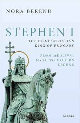 Stephen I, the First Christian King of Hungary: From Medieval Myth to Modern Legend by Berend, Nora