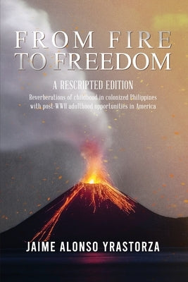 From Fire to Freedom: A Rescripted Edition: Reverberations of childhood in colonized Philippines with opportune post-WWII adulthood in Ameri by Yrastorza, Jaime Alonso