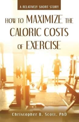 How to Maximize the Caloric Costs of Exercise: A Relatively Short Story by Scott, Christopher B.