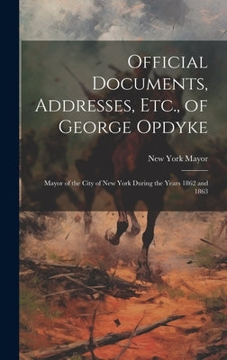 Official Documents, Addresses, Etc., of George Opdyke: Mayor of the City of New York During the Years 1862 and 1863 by Mayor, New York