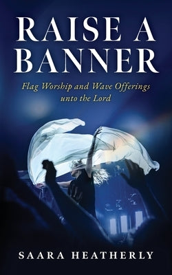 Raise a Banner: Flag Worship and Wave Offerings unto the Lord by Heatherly, Saara
