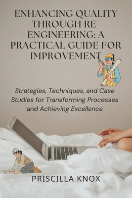 Enhancing Quality Through Re-engineering: A Practical Guide for Improvement: Strategies, Techniques, and Case Studies for Transforming Processes and A by Knox, Priscilla