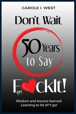 Don't Wait 50 Years to Say F*ckIt!: Wisdom and lessons learned. Learning to let sh*t go! by West, Carole I.