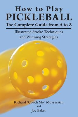 How to Play Pickleball: The Complete Guide from A to Z: Illustrated Stroke Techniques and Winning Strategies by Movsessian, Richard "coach Mo"
