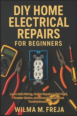 DIY Home Electrical Repairs for Beginners: Learn Safe Wiring, Outlet Repairs, Light Fixes, Breaker Basics, and Everyday Electrical Troubleshooting by Freja, Wilma M.