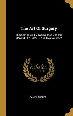The Art Of Surgery: In Which Is Laid Down Such A General Idea Od The Same ...: In Two Volumes by Turner, Daniel