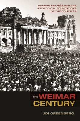 The Weimar Century: German Émigrés and the Ideological Foundations of the Cold War by Greenberg, Udi